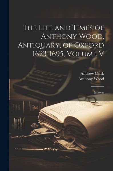 The Life And Times Of Anthony Wood, Antiquary, Of Oxford 1623-1695, Volume V: Indexes