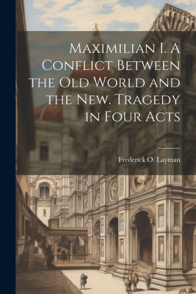 Maximilian I. A Conflict Between The Old World And The New. Tragedy In Four Acts