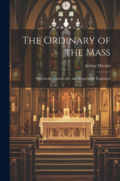 The Ordinary Of The Mass: Historically, Liturgically, And Exegetically Explained