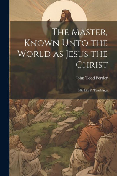 The Master, Known Unto The World As Jesus The Christ; His Life & Teachings
