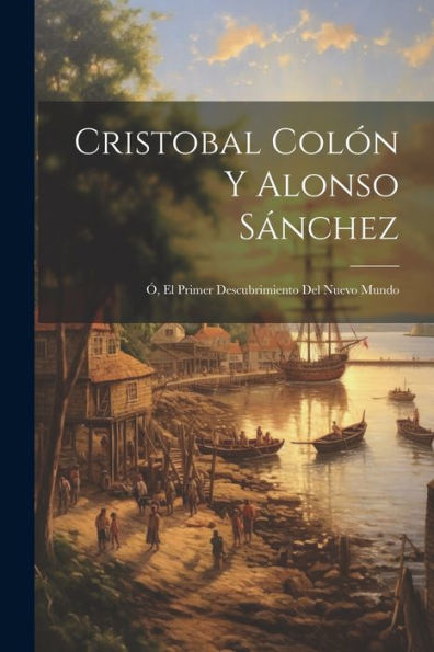 Cristobal Colón Y Alonso Sánchez; Ó, El Primer Descubrimiento Del Nuevo Mundo (Spanish Edition)