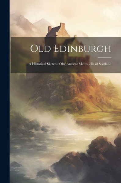 Old Edinburgh: A Historical Sketch Of The Ancient Metropolis Of Scotland