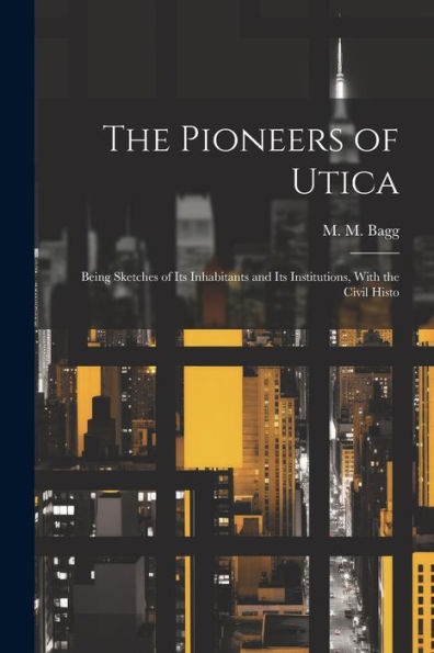 The Pioneers Of Utica: Being Sketches Of Its Inhabitants And Its Institutions, With The Civil Histo