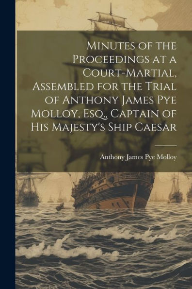 Minutes Of The Proceedings At A Court-Martial, Assembled For The Trial Of Anthony James Pye Molloy, Esq., Captain Of His Majesty's Ship Caesar