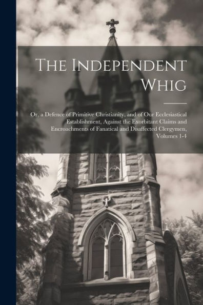 The Independent Whig: Or, A Defence Of Primitive Christianity, And Of Our Ecclesiastical Establishment, Against The Exorbitant Claims And ... And Disaffected Clergymen, Volumes 1-4