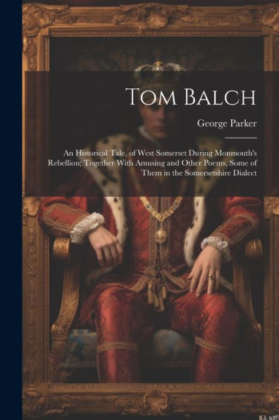 Tom Balch: An Historical Tale, Of West Somerset During Monmouth's Rebellion; Together With Amusing And Other Poems, Some Of Them In The Somersetshire Dialect