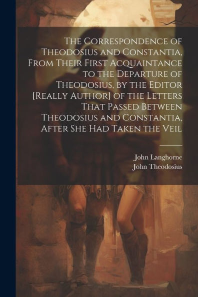 The Correspondence Of Theodosius And Constantia, From Their First Acquaintance To The Departure Of Theodosius, By The Editor [Really Author] Of The ... And Constantia, After She Had Taken The Veil