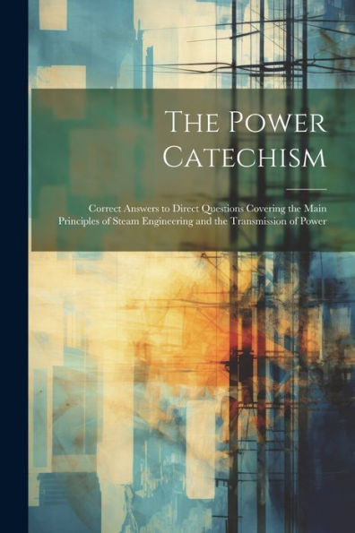The Power Catechism: Correct Answers To Direct Questions Covering The Main Principles Of Steam Engineering And The Transmission Of Power