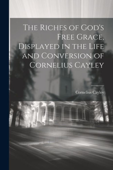 The Riches Of God's Free Grace, Displayed In The Life And Conversion Of Cornelius Cayley
