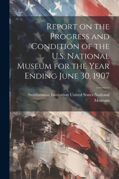 Report On The Progress And Condition Of The U.S. National Museum For The Year Ending June 30, 1907