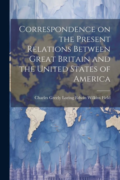 Correspondence On The Present Relations Between Great Britain And The United States Of America