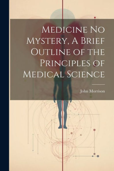 Medicine No Mystery, A Brief Outline Of The Principles Of Medical Science