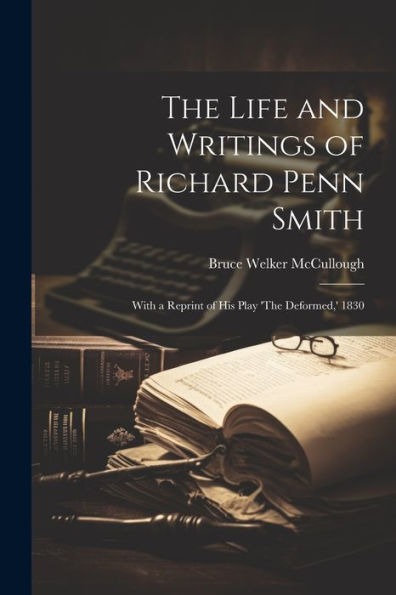 The Life And Writings Of Richard Penn Smith: With A Reprint Of His Play 'The Deformed, ' 1830