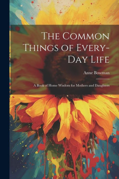 The Common Things Of Every-Day Life: A Book Of Home Wisdom For Mothers And Daughters