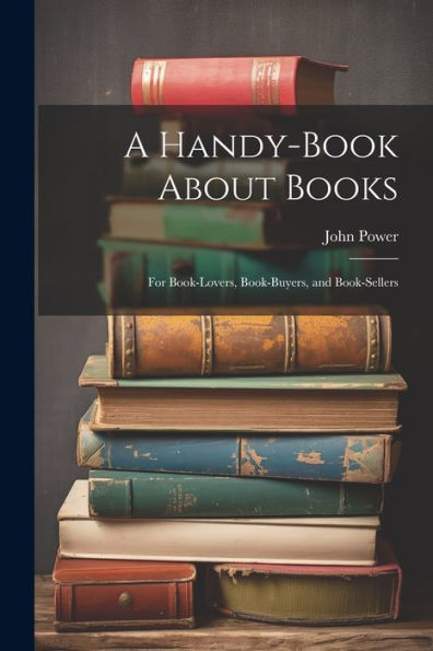 A Handy-Book About Books: For Book-Lovers, Book-Buyers, And Book-Sellers