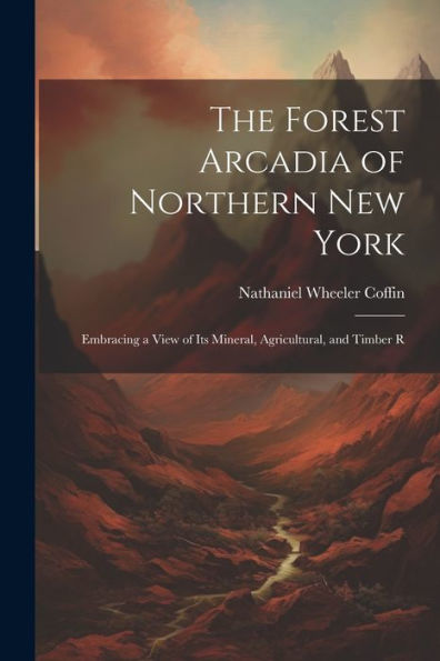 The Forest Arcadia Of Northern New York: Embracing A View Of Its Mineral, Agricultural, And Timber R