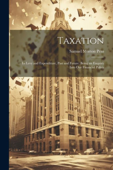 Taxation: Its Levy And Expenditure, Past And Future: Being An Enquiry Into Our Financial Policy