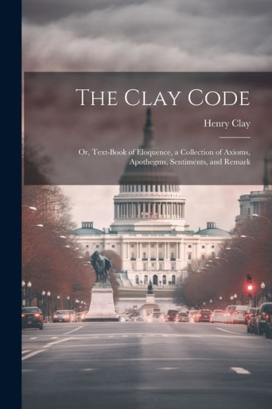 The Clay Code: Or, Text-Book Of Eloquence, A Collection Of Axioms, Apothegms, Sentiments, And Remark