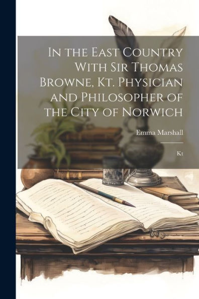 In The East Country With Sir Thomas Browne, Kt. Physician And Philosopher Of The City Of Norwich: Kt