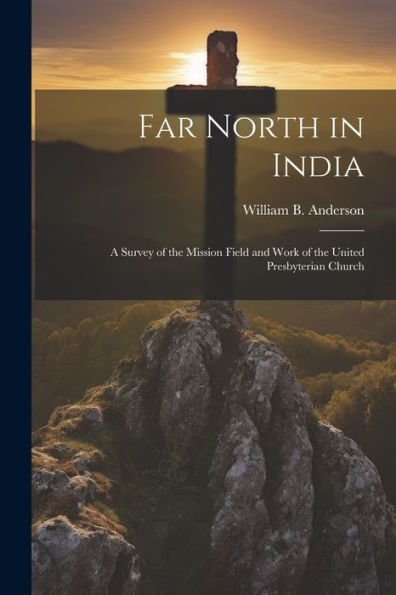 Far North In India: A Survey Of The Mission Field And Work Of The United Presbyterian Church