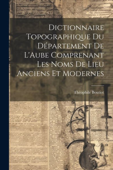 Dictionnaire Topographique Du Département De L'Aube Comprenant Les Noms De Lieu Anciens Et Modernes