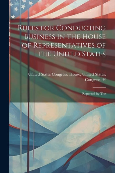 Rules For Conducting Business In The House Of Representatives Of The United States: Reported By The