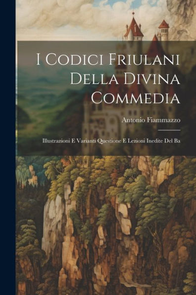 I Codici Friulani Della Divina Commedia: Illustrazioni E Varianti Questione E Lezioni Inedite Del Ba