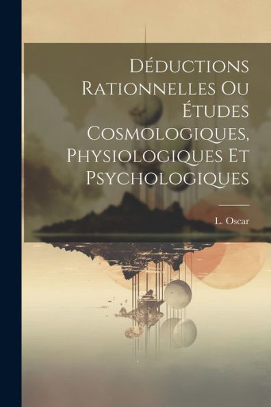 Déductions Rationnelles Ou Études Cosmologiques, Physiologiques Et Psychologiques