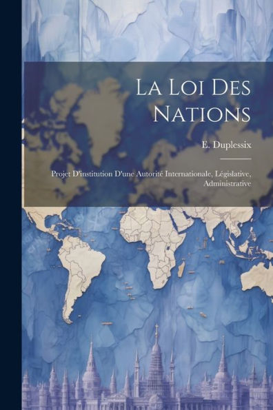 La Loi Des Nations: Projet D'Institution D'Une Autorité Internationale, Législative, Administrative