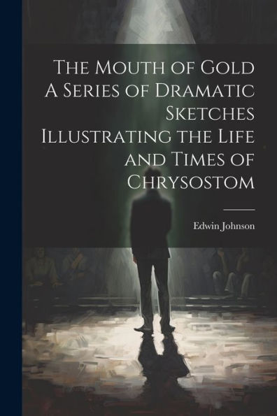 The Mouth Of Gold A Series Of Dramatic Sketches Illustrating The Life And Times Of Chrysostom