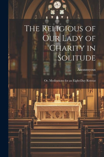 The Religious Of Our Lady Of Charity In Solitude: Or, Meditations For An Eight-Day Retreat