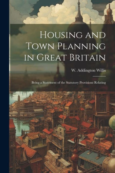 Housing And Town Planning In Great Britain: Being A Statement Of The Statutory Provisions Relating