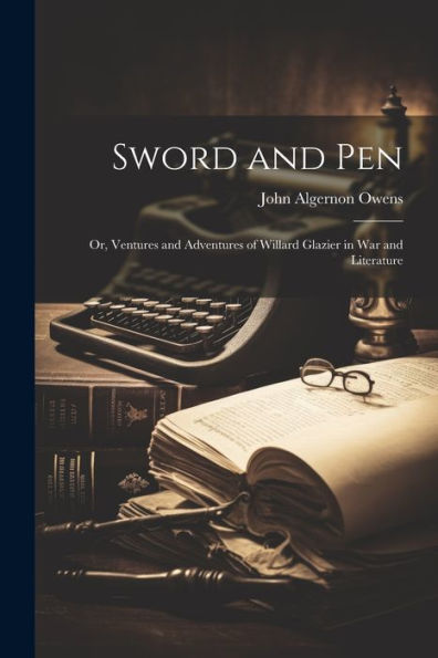 Sword And Pen; Or, Ventures And Adventures Of Willard Glazier In War And Literature