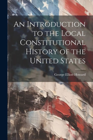 An Introduction To The Local Constitutional History Of The United States [Electronic Resource]