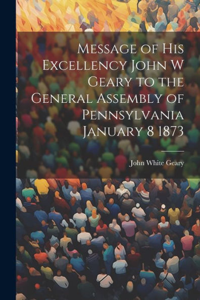 Message Of His Excellency John W Geary To The General Assembly Of Pennsylvania January 8 1873