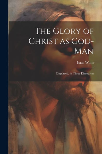 The Glory Of Christ As God-Man: Displayed, In Three Discourses