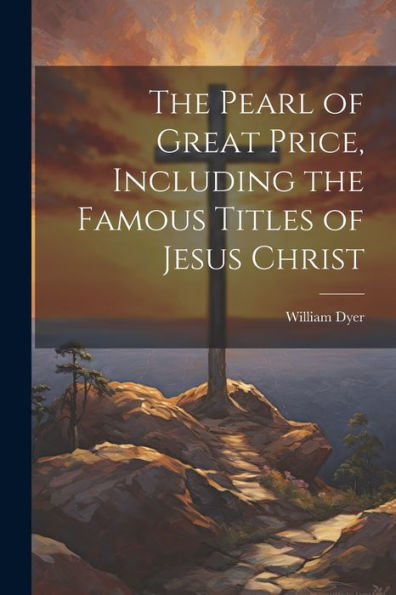 The Pearl Of Great Price, Including The Famous Titles Of Jesus Christ