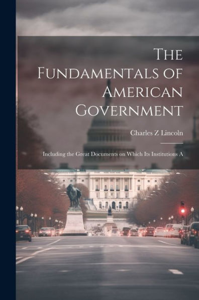 The Fundamentals Of American Government: Including The Great Documents On Which Its Institutions A