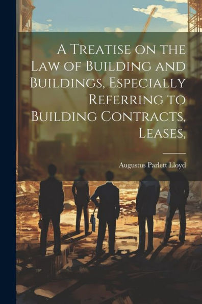 A Treatise On The Law Of Building And Buildings, Especially Referring To Building Contracts, Leases,