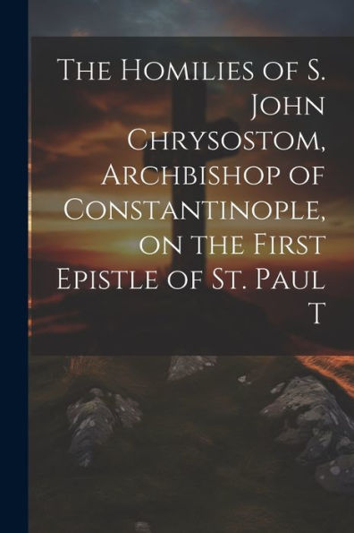 The Homilies Of S. John Chrysostom, Archbishop Of Constantinople, On The First Epistle Of St. Paul T