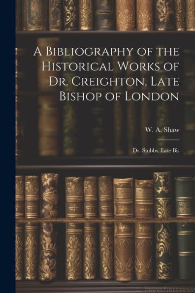 A Bibliography Of The Historical Works Of Dr. Creighton, Late Bishop Of London; Dr. Stubbs, Late Bis