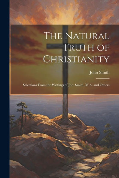 The Natural Truth Of Christianity: Selections From The Writings Of Jno. Smith, M.A. And Others - 9781022181564