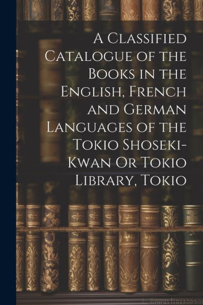 A Classified Catalogue Of The Books In The English, French And German Languages Of The Tokio Shoseki-Kwan Or Tokio Library, Tokio - 9781022188372