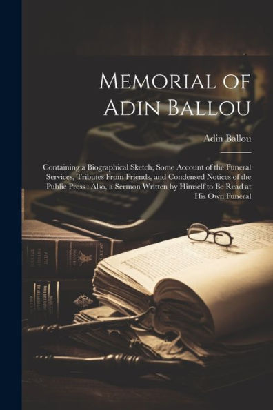 Memorial Of Adin Ballou: Containing A Biographical Sketch, Some Account Of The Funeral Services, Tributes From Friends, And Condensed Notices Of The ... By Himself To Be Read At His Own Funeral - 9781022189423