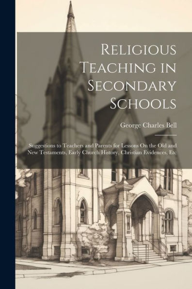 Religious Teaching In Secondary Schools: Suggestions To Teachers And Parents For Lessons On The Old And New Testaments, Early Church History, Christian Evidences, Etc - 9781022190221