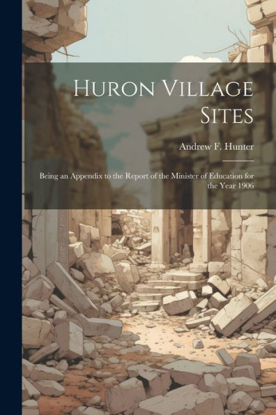 Huron Village Sites: Being An Appendix To The Report Of The Minister Of Education For The Year 1906 - 9781022192386