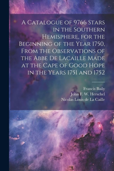 A Catalogue Of 9766 Stars In The Southern Hemisphere, For The Beginning Of The Year 1750, From The Observations Of The Abbe De Lacaille Made At The Cape Of Good Hope In The Years 1751 And 1752 - 9781022194182