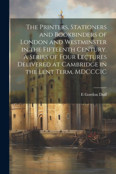 The Printers, Stationers And Bookbinders Of London And Westminster In The Fifteenth Century. A Series Of Four Lectures Delivered At Cambridge In The Lent Term, Mdcccic - 9781022195202