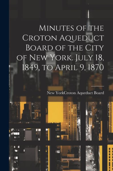 Minutes Of The Croton Aqueduct Board Of The City Of New York. July 18, 1849, To April 9, 1870 - 9781022195424