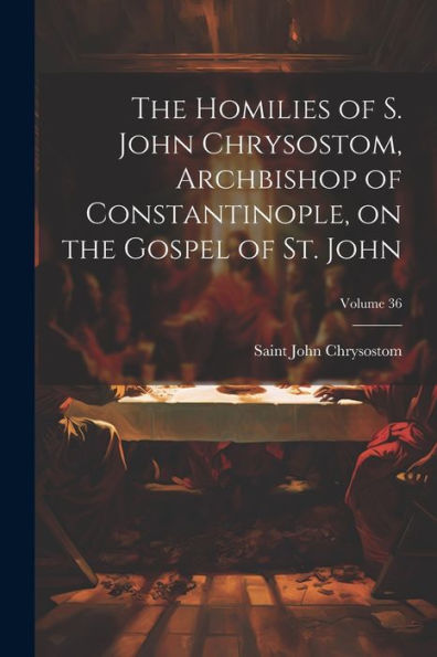 The Homilies Of S. John Chrysostom, Archbishop Of Constantinople, On The Gospel Of St. John; Volume 36 - 9781022201712